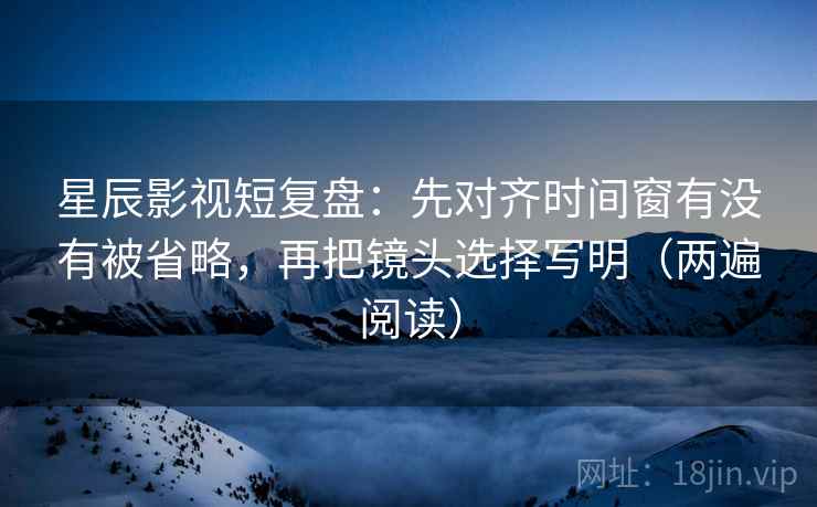 星辰影视短复盘：先对齐时间窗有没有被省略，再把镜头选择写明（两遍阅读）
