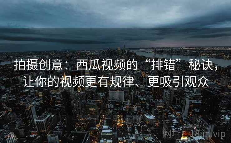 拍摄创意：西瓜视频的“排错”秘诀，让你的视频更有规律、更吸引观众