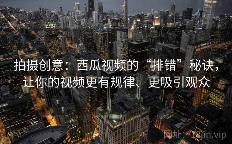 拍摄创意：西瓜视频的“排错”秘诀，让你的视频更有规律、更吸引观众