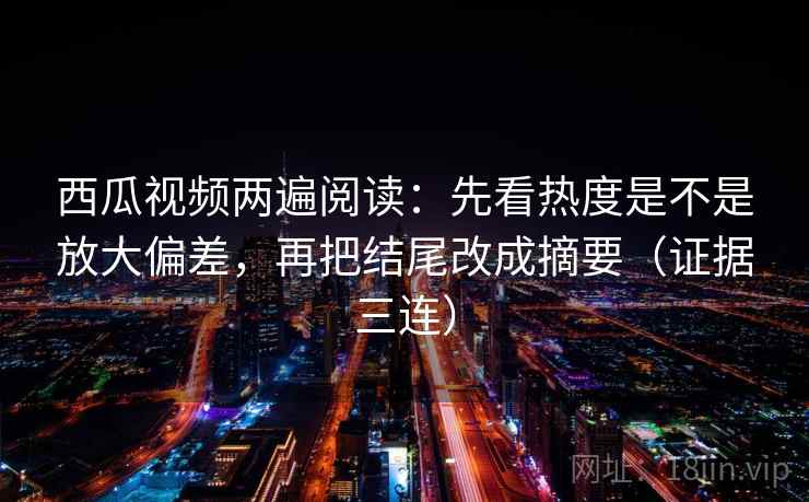 西瓜视频两遍阅读：先看热度是不是放大偏差，再把结尾改成摘要（证据三连）