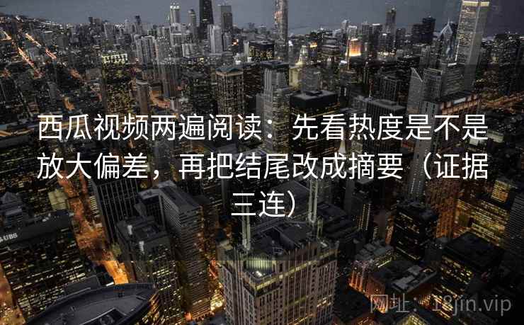 西瓜视频两遍阅读：先看热度是不是放大偏差，再把结尾改成摘要（证据三连）