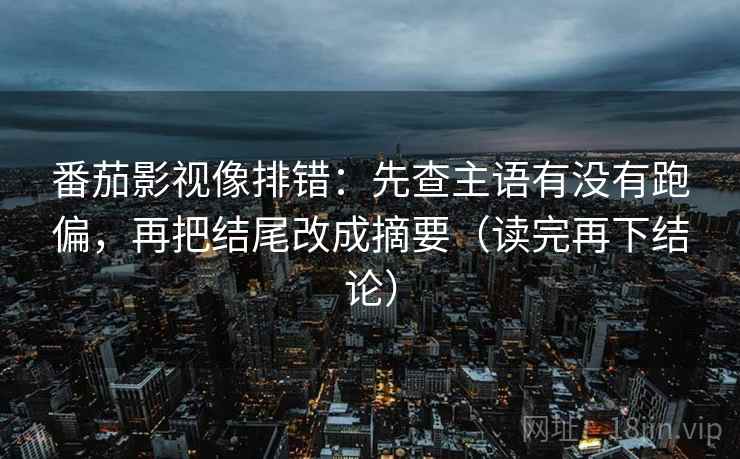 番茄影视像排错：先查主语有没有跑偏，再把结尾改成摘要（读完再下结论）