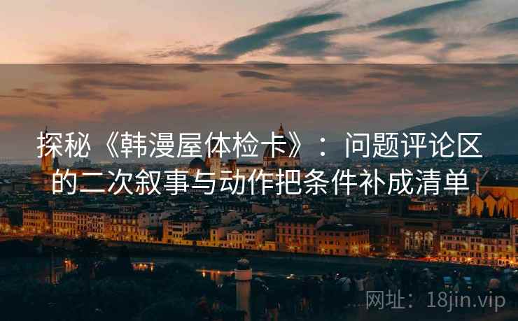 探秘《韩漫屋体检卡》：问题评论区的二次叙事与动作把条件补成清单