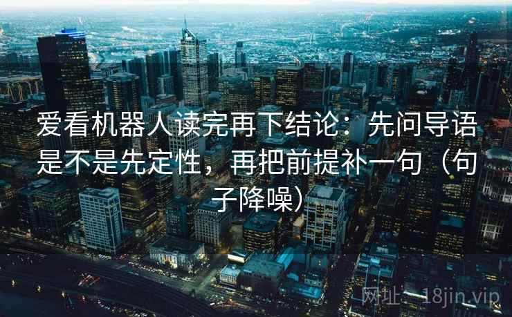 爱看机器人读完再下结论：先问导语是不是先定性，再把前提补一句（句子降噪）