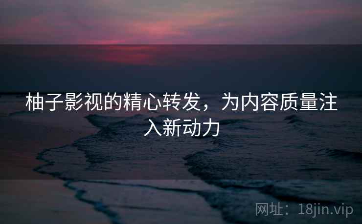 柚子影视的精心转发，为内容质量注入新动力