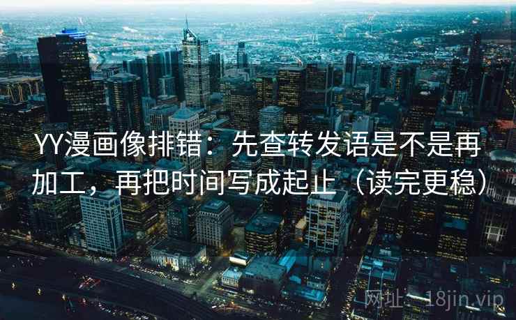 YY漫画像排错：先查转发语是不是再加工，再把时间写成起止（读完更稳）