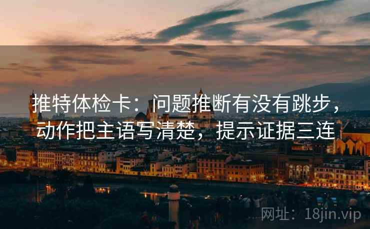 推特体检卡：问题推断有没有跳步，动作把主语写清楚，提示证据三连