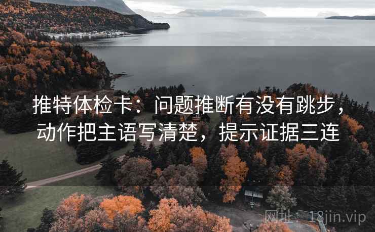 推特体检卡：问题推断有没有跳步，动作把主语写清楚，提示证据三连