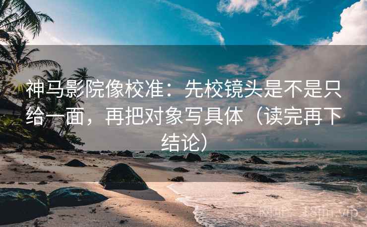 神马影院像校准：先校镜头是不是只给一面，再把对象写具体（读完再下结论）