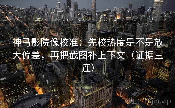 神马影院像校准：先校热度是不是放大偏差，再把截图补上下文（证据三连）