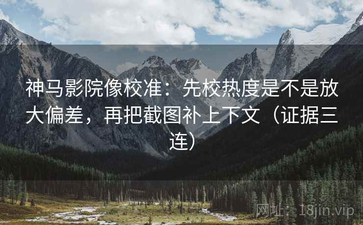 神马影院像校准：先校热度是不是放大偏差，再把截图补上下文（证据三连）