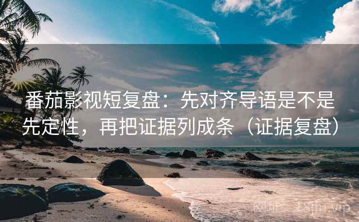 番茄影视短复盘：先对齐导语是不是先定性，再把证据列成条（证据复盘）
