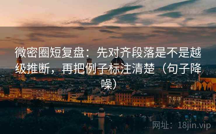 微密圈短复盘：先对齐段落是不是越级推断，再把例子标注清楚（句子降噪）