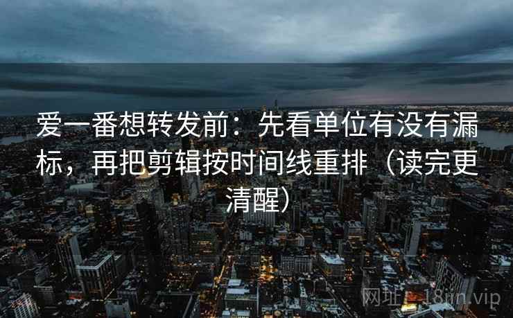 爱一番想转发前：先看单位有没有漏标，再把剪辑按时间线重排（读完更清醒）