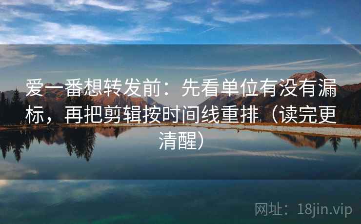 爱一番想转发前：先看单位有没有漏标，再把剪辑按时间线重排（读完更清醒）