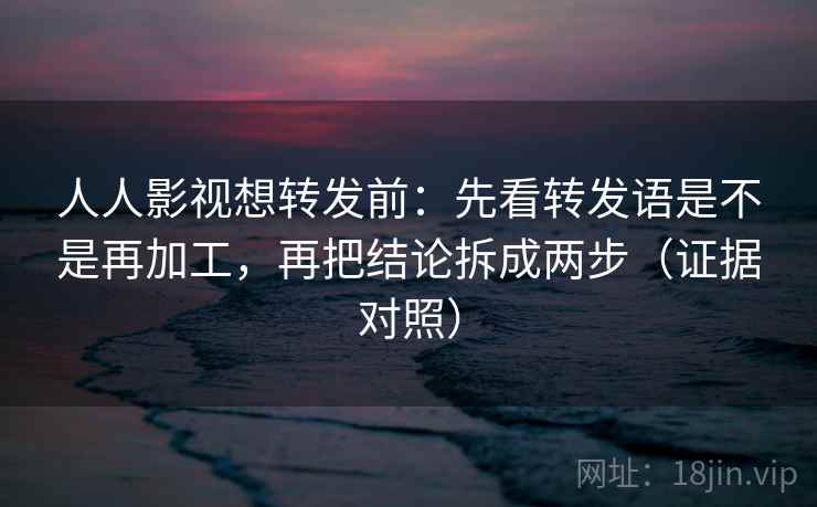 人人影视想转发前：先看转发语是不是再加工，再把结论拆成两步（证据对照）