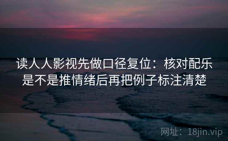 读人人影视先做口径复位：核对配乐是不是推情绪后再把例子标注清楚