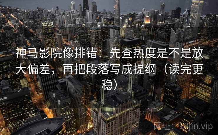 神马影院像排错：先查热度是不是放大偏差，再把段落写成提纲（读完更稳）